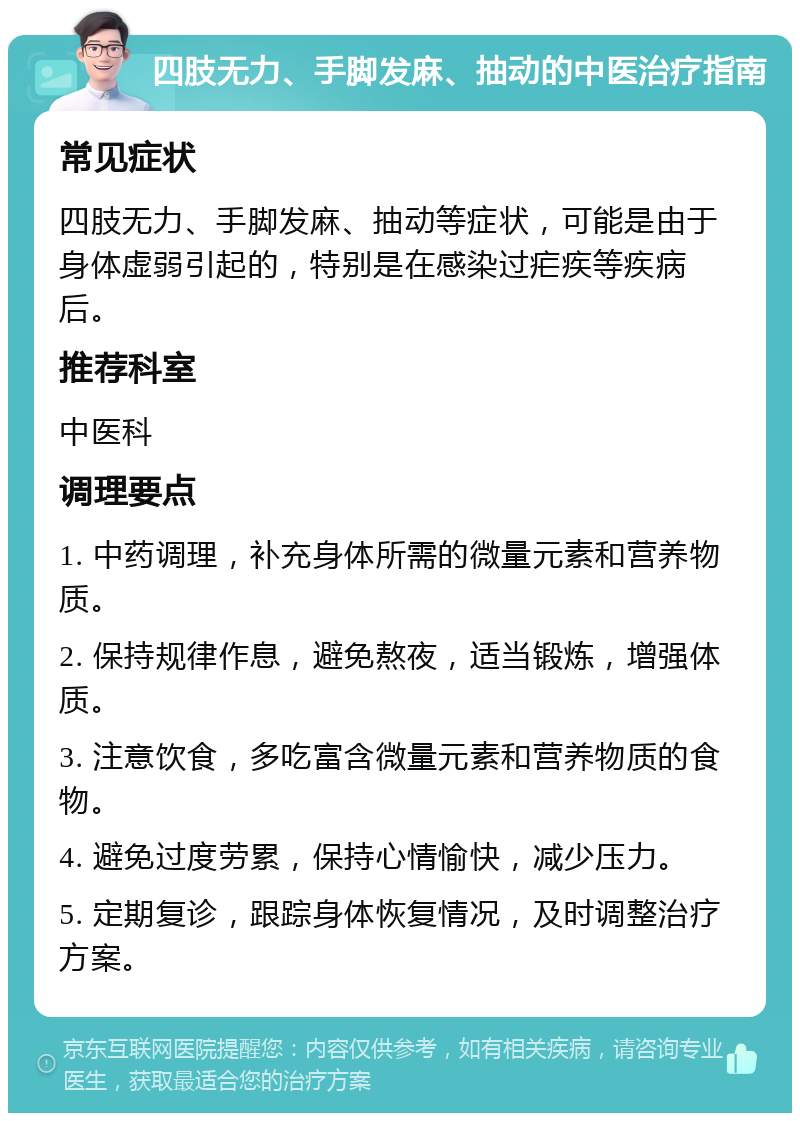 四肢无力、手脚发麻、抽动的中医治疗指南 常见症状 四肢无力、手脚发麻、抽动等症状，可能是由于身体虚弱引起的，特别是在感染过疟疾等疾病后。 推荐科室 中医科 调理要点 1. 中药调理，补充身体所需的微量元素和营养物质。 2. 保持规律作息，避免熬夜，适当锻炼，增强体质。 3. 注意饮食，多吃富含微量元素和营养物质的食物。 4. 避免过度劳累，保持心情愉快，减少压力。 5. 定期复诊，跟踪身体恢复情况，及时调整治疗方案。