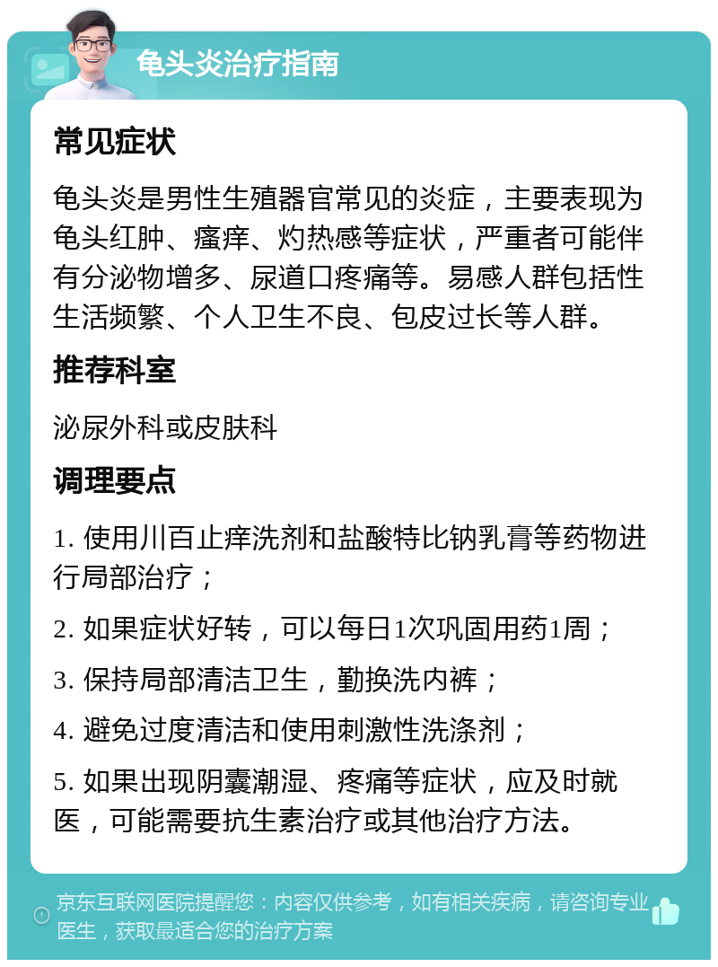 龟头炎治疗指南 常见症状 龟头炎是男性生殖器官常见的炎症，主要表现为龟头红肿、瘙痒、灼热感等症状，严重者可能伴有分泌物增多、尿道口疼痛等。易感人群包括性生活频繁、个人卫生不良、包皮过长等人群。 推荐科室 泌尿外科或皮肤科 调理要点 1. 使用川百止痒洗剂和盐酸特比钠乳膏等药物进行局部治疗； 2. 如果症状好转，可以每日1次巩固用药1周； 3. 保持局部清洁卫生，勤换洗内裤； 4. 避免过度清洁和使用刺激性洗涤剂； 5. 如果出现阴囊潮湿、疼痛等症状，应及时就医，可能需要抗生素治疗或其他治疗方法。