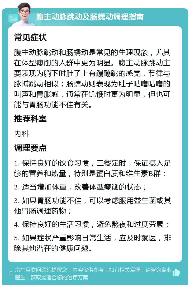 腹主动脉跳动及肠蠕动调理指南 常见症状 腹主动脉跳动和肠蠕动是常见的生理现象，尤其在体型瘦削的人群中更为明显。腹主动脉跳动主要表现为躺下时肚子上有蹦蹦跳的感觉，节律与脉搏跳动相似；肠蠕动则表现为肚子咕噜咕噜的叫声和胃胀感，通常在饥饿时更为明显，但也可能与胃肠功能不佳有关。 推荐科室 内科 调理要点 1. 保持良好的饮食习惯，三餐定时，保证摄入足够的营养和热量，特别是蛋白质和维生素B群； 2. 适当增加体重，改善体型瘦削的状态； 3. 如果胃肠功能不佳，可以考虑服用益生菌或其他胃肠调理药物； 4. 保持良好的生活习惯，避免熬夜和过度劳累； 5. 如果症状严重影响日常生活，应及时就医，排除其他潜在的健康问题。