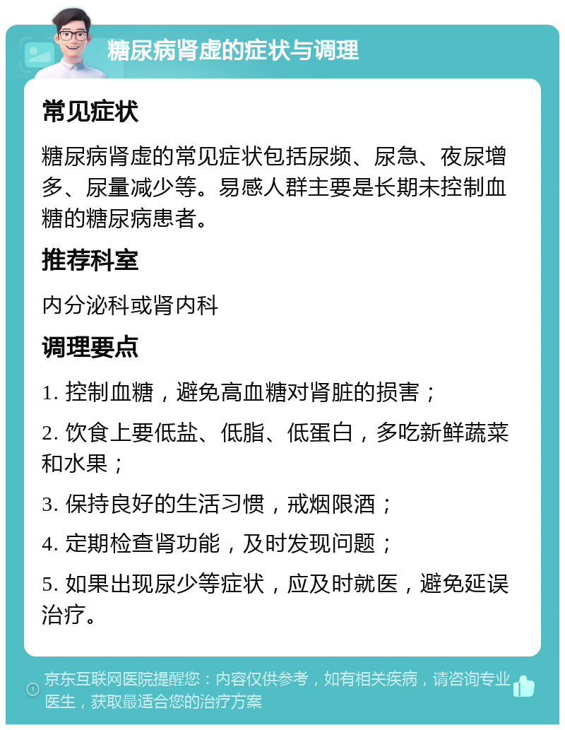 糖尿病肾虚的症状与调理 常见症状 糖尿病肾虚的常见症状包括尿频、尿急、夜尿增多、尿量减少等。易感人群主要是长期未控制血糖的糖尿病患者。 推荐科室 内分泌科或肾内科 调理要点 1. 控制血糖，避免高血糖对肾脏的损害； 2. 饮食上要低盐、低脂、低蛋白，多吃新鲜蔬菜和水果； 3. 保持良好的生活习惯，戒烟限酒； 4. 定期检查肾功能，及时发现问题； 5. 如果出现尿少等症状，应及时就医，避免延误治疗。