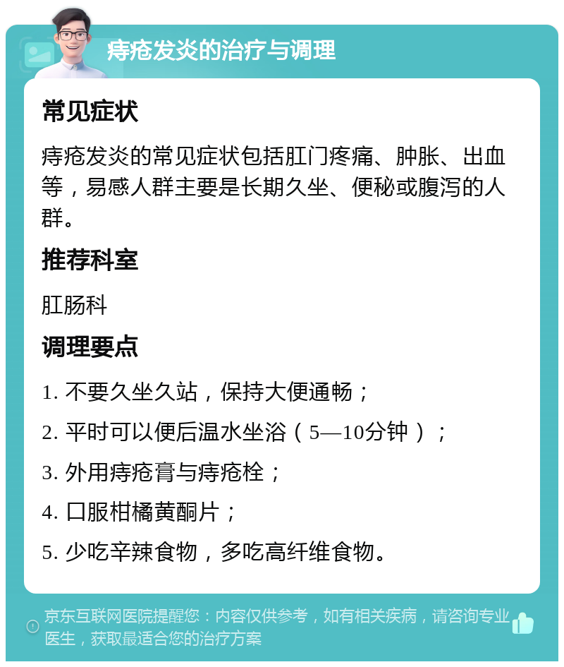 痔疮发炎的治疗与调理 常见症状 痔疮发炎的常见症状包括肛门疼痛、肿胀、出血等，易感人群主要是长期久坐、便秘或腹泻的人群。 推荐科室 肛肠科 调理要点 1. 不要久坐久站，保持大便通畅； 2. 平时可以便后温水坐浴（5—10分钟）； 3. 外用痔疮膏与痔疮栓； 4. 口服柑橘黄酮片； 5. 少吃辛辣食物，多吃高纤维食物。