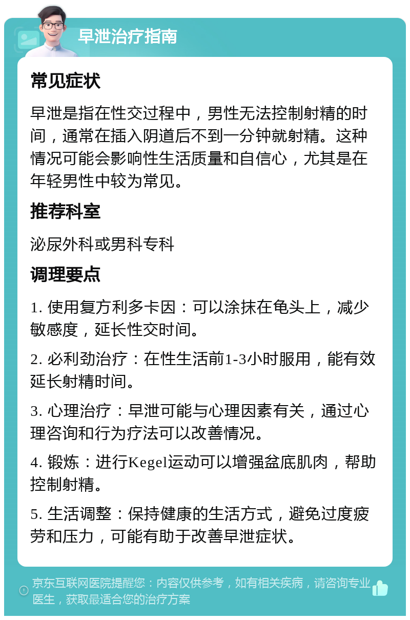 早泄治疗指南 常见症状 早泄是指在性交过程中，男性无法控制射精的时间，通常在插入阴道后不到一分钟就射精。这种情况可能会影响性生活质量和自信心，尤其是在年轻男性中较为常见。 推荐科室 泌尿外科或男科专科 调理要点 1. 使用复方利多卡因：可以涂抹在龟头上，减少敏感度，延长性交时间。 2. 必利劲治疗：在性生活前1-3小时服用，能有效延长射精时间。 3. 心理治疗：早泄可能与心理因素有关，通过心理咨询和行为疗法可以改善情况。 4. 锻炼：进行Kegel运动可以增强盆底肌肉，帮助控制射精。 5. 生活调整：保持健康的生活方式，避免过度疲劳和压力，可能有助于改善早泄症状。