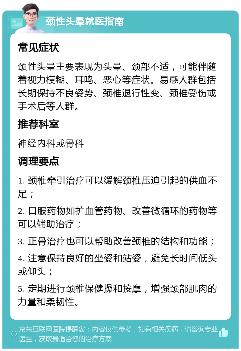 颈性头晕就医指南 常见症状 颈性头晕主要表现为头晕、颈部不适，可能伴随着视力模糊、耳鸣、恶心等症状。易感人群包括长期保持不良姿势、颈椎退行性变、颈椎受伤或手术后等人群。 推荐科室 神经内科或骨科 调理要点 1. 颈椎牵引治疗可以缓解颈椎压迫引起的供血不足； 2. 口服药物如扩血管药物、改善微循环的药物等可以辅助治疗； 3. 正骨治疗也可以帮助改善颈椎的结构和功能； 4. 注意保持良好的坐姿和站姿，避免长时间低头或仰头； 5. 定期进行颈椎保健操和按摩，增强颈部肌肉的力量和柔韧性。