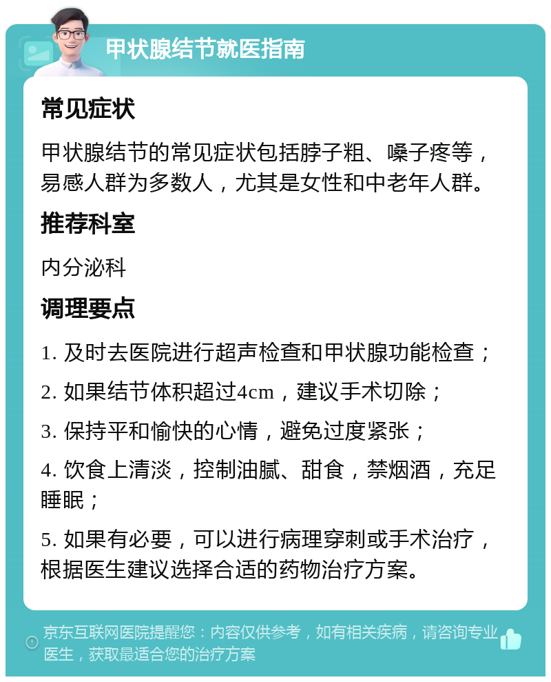 甲状腺结节就医指南 常见症状 甲状腺结节的常见症状包括脖子粗、嗓子疼等，易感人群为多数人，尤其是女性和中老年人群。 推荐科室 内分泌科 调理要点 1. 及时去医院进行超声检查和甲状腺功能检查； 2. 如果结节体积超过4cm，建议手术切除； 3. 保持平和愉快的心情，避免过度紧张； 4. 饮食上清淡，控制油腻、甜食，禁烟酒，充足睡眠； 5. 如果有必要，可以进行病理穿刺或手术治疗，根据医生建议选择合适的药物治疗方案。