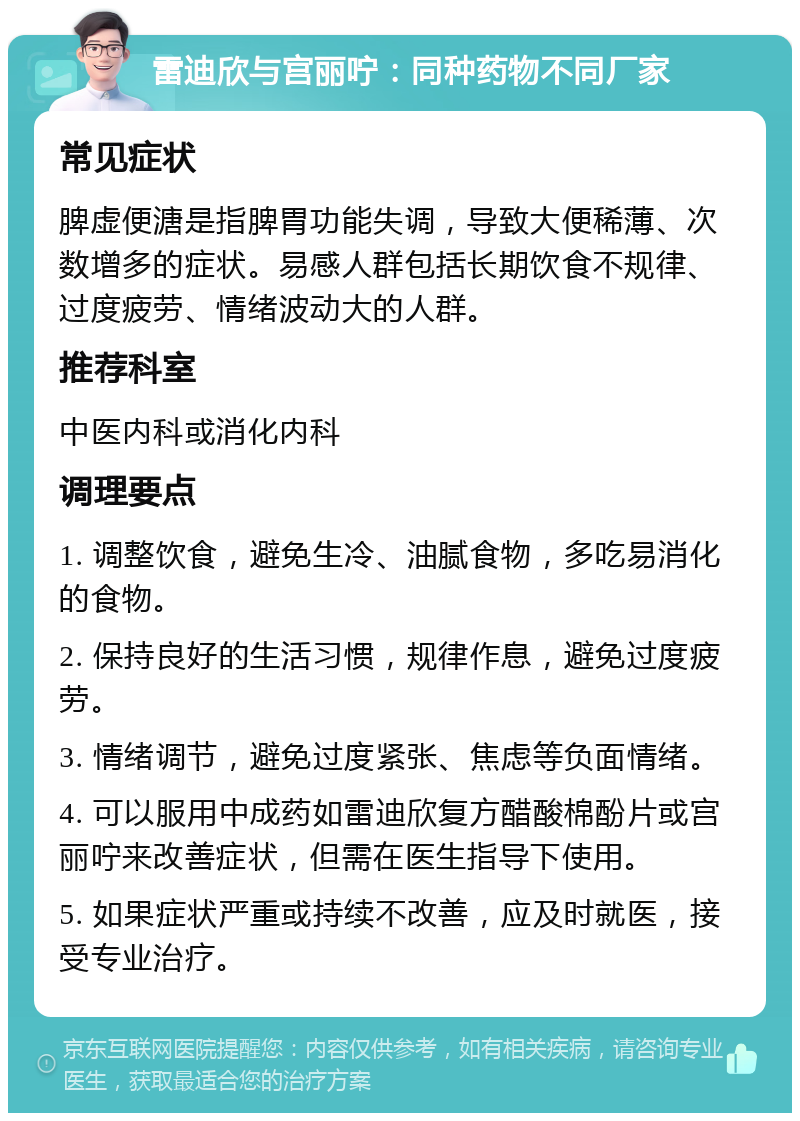 雷迪欣与宫丽咛：同种药物不同厂家 常见症状 脾虚便溏是指脾胃功能失调，导致大便稀薄、次数增多的症状。易感人群包括长期饮食不规律、过度疲劳、情绪波动大的人群。 推荐科室 中医内科或消化内科 调理要点 1. 调整饮食，避免生冷、油腻食物，多吃易消化的食物。 2. 保持良好的生活习惯，规律作息，避免过度疲劳。 3. 情绪调节，避免过度紧张、焦虑等负面情绪。 4. 可以服用中成药如雷迪欣复方醋酸棉酚片或宫丽咛来改善症状，但需在医生指导下使用。 5. 如果症状严重或持续不改善，应及时就医，接受专业治疗。