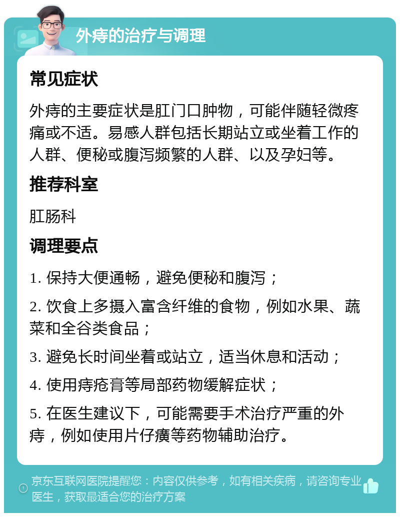 外痔的治疗与调理 常见症状 外痔的主要症状是肛门口肿物，可能伴随轻微疼痛或不适。易感人群包括长期站立或坐着工作的人群、便秘或腹泻频繁的人群、以及孕妇等。 推荐科室 肛肠科 调理要点 1. 保持大便通畅，避免便秘和腹泻； 2. 饮食上多摄入富含纤维的食物，例如水果、蔬菜和全谷类食品； 3. 避免长时间坐着或站立，适当休息和活动； 4. 使用痔疮膏等局部药物缓解症状； 5. 在医生建议下，可能需要手术治疗严重的外痔，例如使用片仔癀等药物辅助治疗。