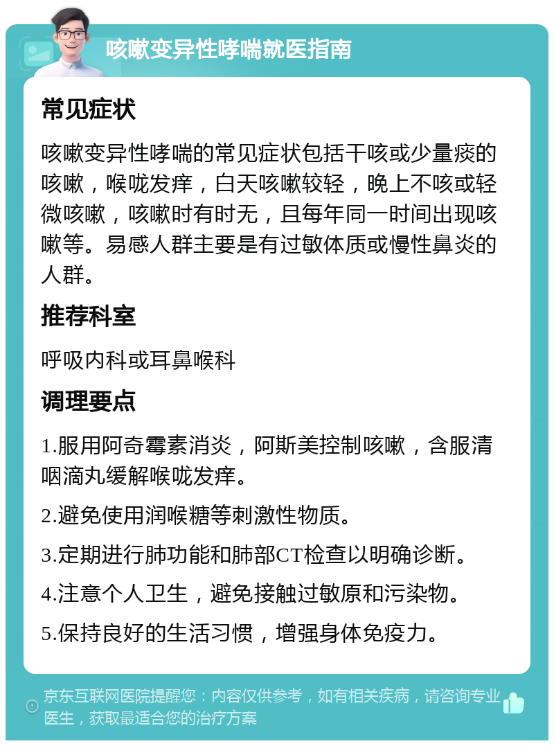 咳嗽变异性哮喘就医指南 常见症状 咳嗽变异性哮喘的常见症状包括干咳或少量痰的咳嗽，喉咙发痒，白天咳嗽较轻，晚上不咳或轻微咳嗽，咳嗽时有时无，且每年同一时间出现咳嗽等。易感人群主要是有过敏体质或慢性鼻炎的人群。 推荐科室 呼吸内科或耳鼻喉科 调理要点 1.服用阿奇霉素消炎，阿斯美控制咳嗽，含服清咽滴丸缓解喉咙发痒。 2.避免使用润喉糖等刺激性物质。 3.定期进行肺功能和肺部CT检查以明确诊断。 4.注意个人卫生，避免接触过敏原和污染物。 5.保持良好的生活习惯，增强身体免疫力。