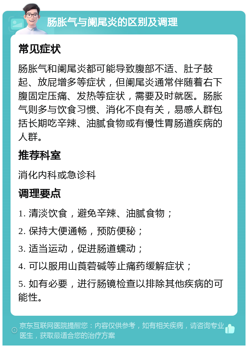 肠胀气与阑尾炎的区别及调理 常见症状 肠胀气和阑尾炎都可能导致腹部不适、肚子鼓起、放屁增多等症状，但阑尾炎通常伴随着右下腹固定压痛、发热等症状，需要及时就医。肠胀气则多与饮食习惯、消化不良有关，易感人群包括长期吃辛辣、油腻食物或有慢性胃肠道疾病的人群。 推荐科室 消化内科或急诊科 调理要点 1. 清淡饮食，避免辛辣、油腻食物； 2. 保持大便通畅，预防便秘； 3. 适当运动，促进肠道蠕动； 4. 可以服用山莨菪碱等止痛药缓解症状； 5. 如有必要，进行肠镜检查以排除其他疾病的可能性。