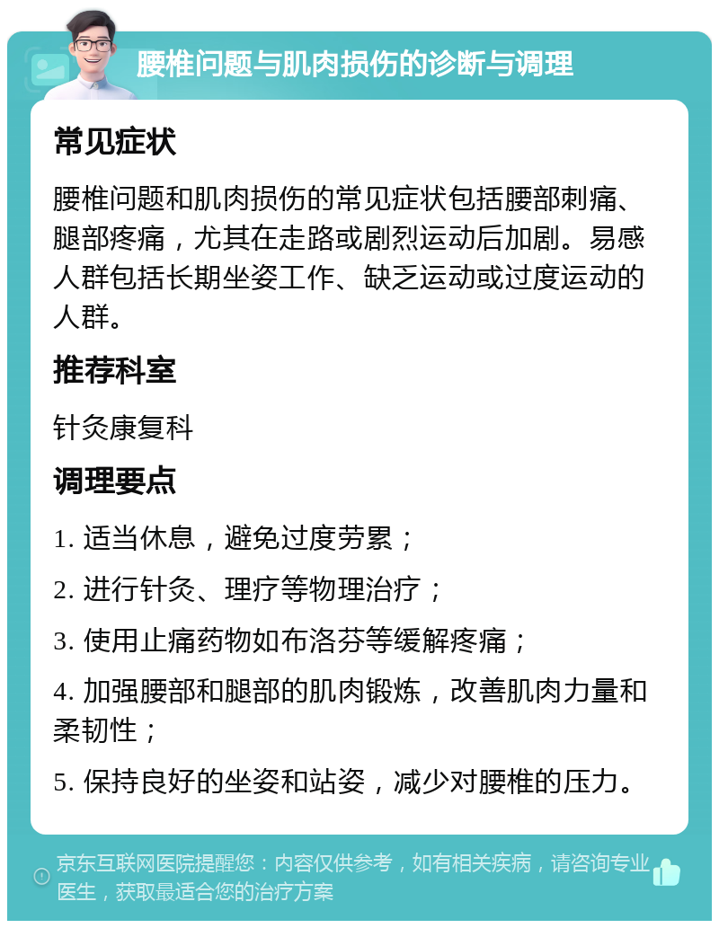 腰椎问题与肌肉损伤的诊断与调理 常见症状 腰椎问题和肌肉损伤的常见症状包括腰部刺痛、腿部疼痛，尤其在走路或剧烈运动后加剧。易感人群包括长期坐姿工作、缺乏运动或过度运动的人群。 推荐科室 针灸康复科 调理要点 1. 适当休息，避免过度劳累； 2. 进行针灸、理疗等物理治疗； 3. 使用止痛药物如布洛芬等缓解疼痛； 4. 加强腰部和腿部的肌肉锻炼，改善肌肉力量和柔韧性； 5. 保持良好的坐姿和站姿，减少对腰椎的压力。