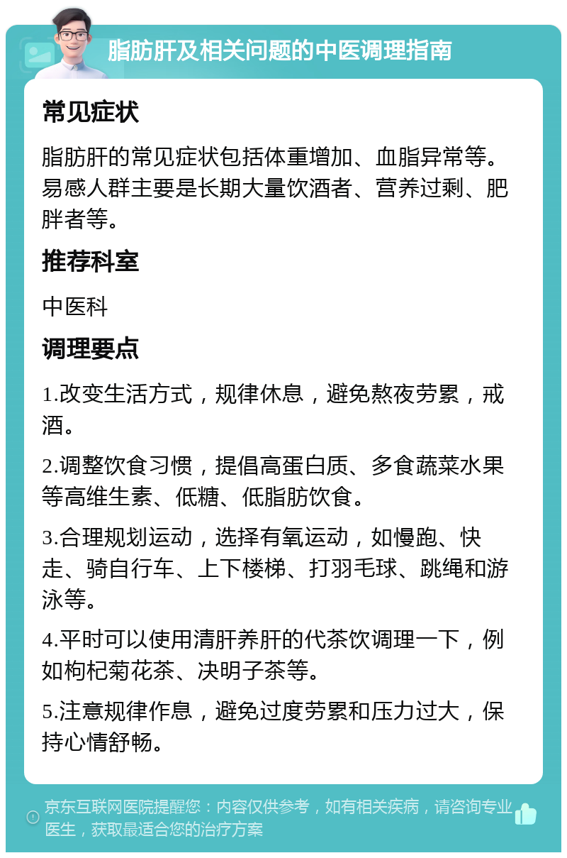 脂肪肝及相关问题的中医调理指南 常见症状 脂肪肝的常见症状包括体重增加、血脂异常等。易感人群主要是长期大量饮酒者、营养过剩、肥胖者等。 推荐科室 中医科 调理要点 1.改变生活方式，规律休息，避免熬夜劳累，戒酒。 2.调整饮食习惯，提倡高蛋白质、多食蔬菜水果等高维生素、低糖、低脂肪饮食。 3.合理规划运动，选择有氧运动，如慢跑、快走、骑自行车、上下楼梯、打羽毛球、跳绳和游泳等。 4.平时可以使用清肝养肝的代茶饮调理一下，例如枸杞菊花茶、决明子茶等。 5.注意规律作息，避免过度劳累和压力过大，保持心情舒畅。