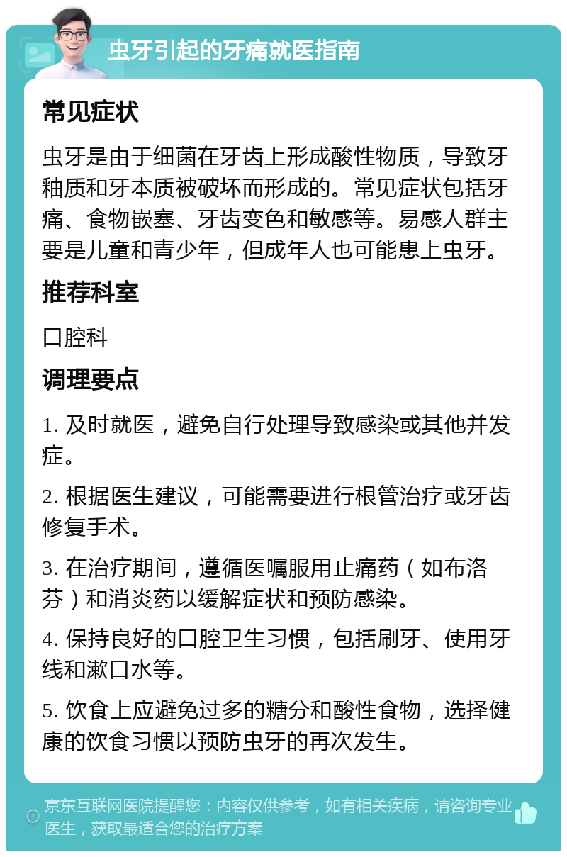 虫牙引起的牙痛就医指南 常见症状 虫牙是由于细菌在牙齿上形成酸性物质，导致牙釉质和牙本质被破坏而形成的。常见症状包括牙痛、食物嵌塞、牙齿变色和敏感等。易感人群主要是儿童和青少年，但成年人也可能患上虫牙。 推荐科室 口腔科 调理要点 1. 及时就医，避免自行处理导致感染或其他并发症。 2. 根据医生建议，可能需要进行根管治疗或牙齿修复手术。 3. 在治疗期间，遵循医嘱服用止痛药（如布洛芬）和消炎药以缓解症状和预防感染。 4. 保持良好的口腔卫生习惯，包括刷牙、使用牙线和漱口水等。 5. 饮食上应避免过多的糖分和酸性食物，选择健康的饮食习惯以预防虫牙的再次发生。