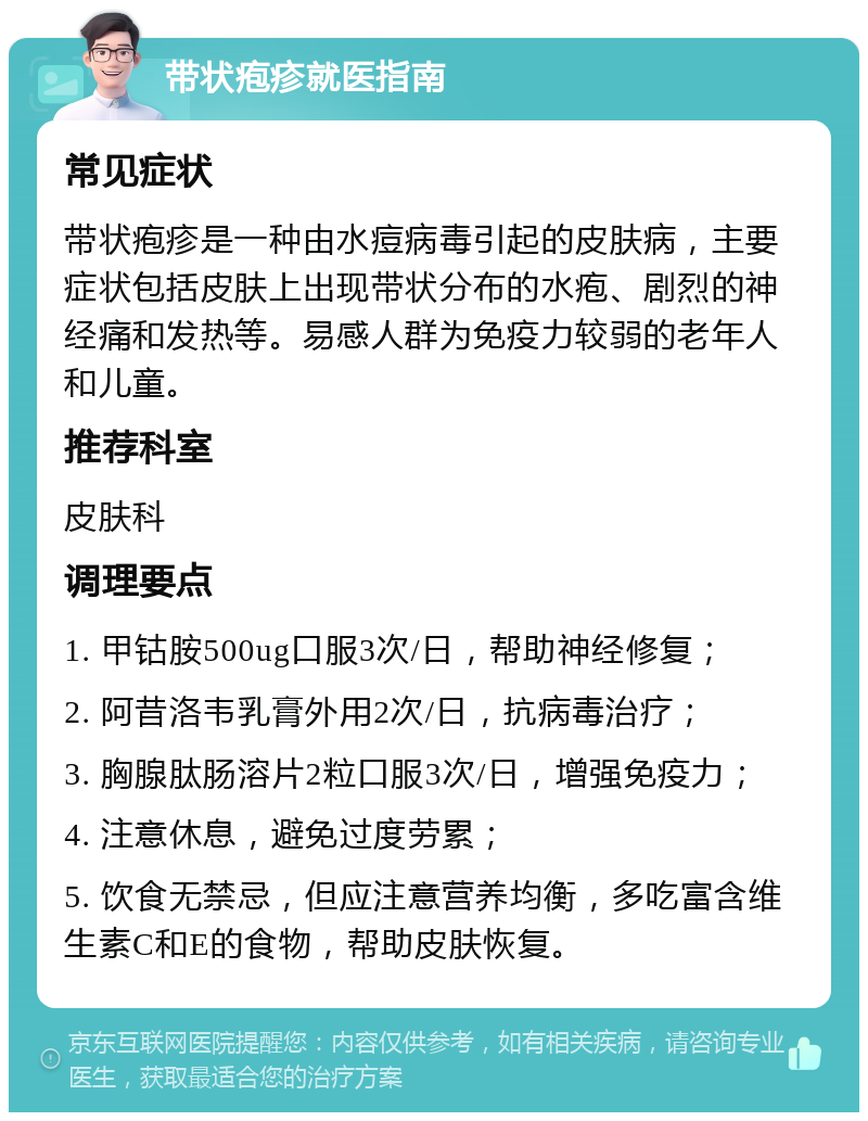 带状疱疹就医指南 常见症状 带状疱疹是一种由水痘病毒引起的皮肤病，主要症状包括皮肤上出现带状分布的水疱、剧烈的神经痛和发热等。易感人群为免疫力较弱的老年人和儿童。 推荐科室 皮肤科 调理要点 1. 甲钴胺500ug口服3次/日，帮助神经修复； 2. 阿昔洛韦乳膏外用2次/日，抗病毒治疗； 3. 胸腺肽肠溶片2粒口服3次/日，增强免疫力； 4. 注意休息，避免过度劳累； 5. 饮食无禁忌，但应注意营养均衡，多吃富含维生素C和E的食物，帮助皮肤恢复。