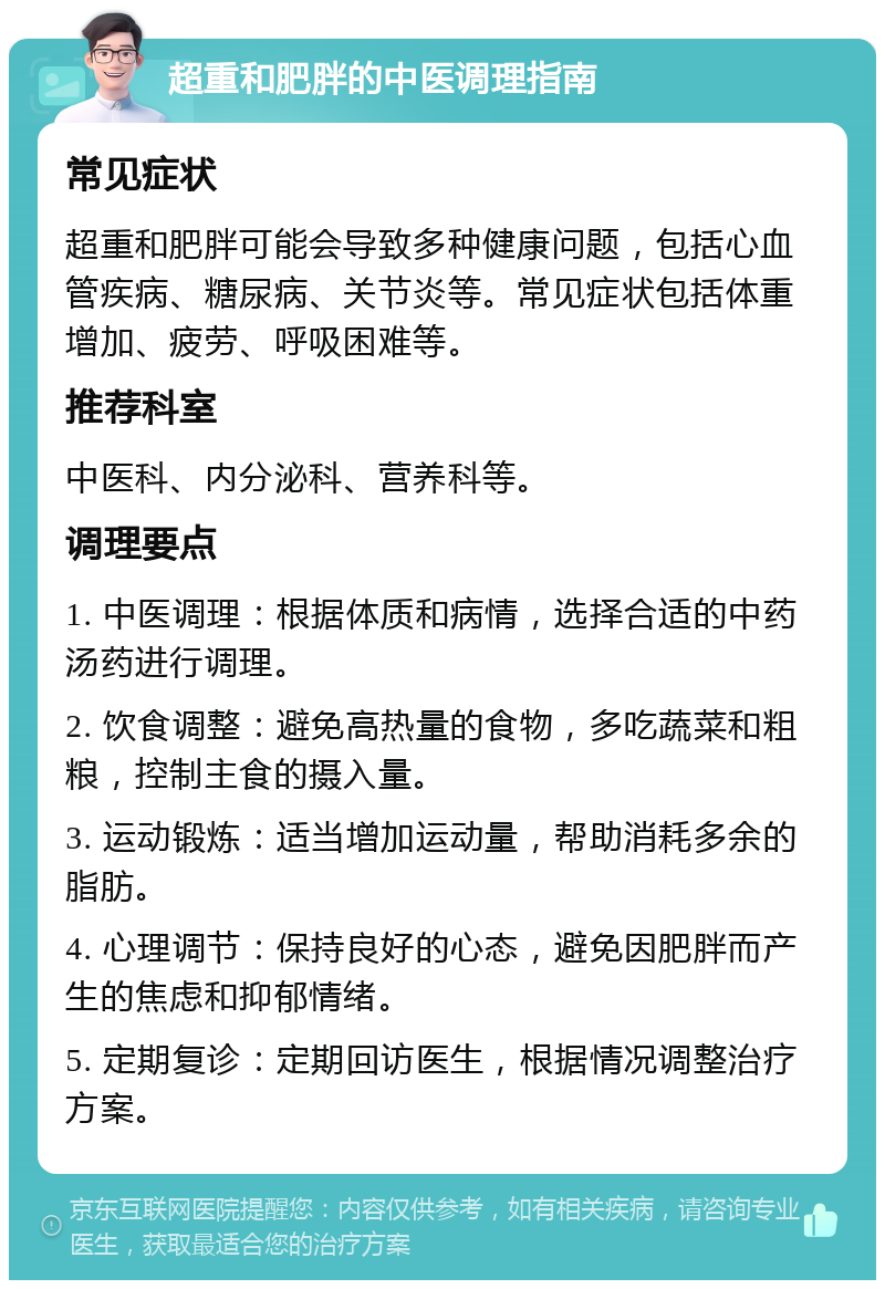 超重和肥胖的中医调理指南 常见症状 超重和肥胖可能会导致多种健康问题，包括心血管疾病、糖尿病、关节炎等。常见症状包括体重增加、疲劳、呼吸困难等。 推荐科室 中医科、内分泌科、营养科等。 调理要点 1. 中医调理：根据体质和病情，选择合适的中药汤药进行调理。 2. 饮食调整：避免高热量的食物，多吃蔬菜和粗粮，控制主食的摄入量。 3. 运动锻炼：适当增加运动量，帮助消耗多余的脂肪。 4. 心理调节：保持良好的心态，避免因肥胖而产生的焦虑和抑郁情绪。 5. 定期复诊：定期回访医生，根据情况调整治疗方案。