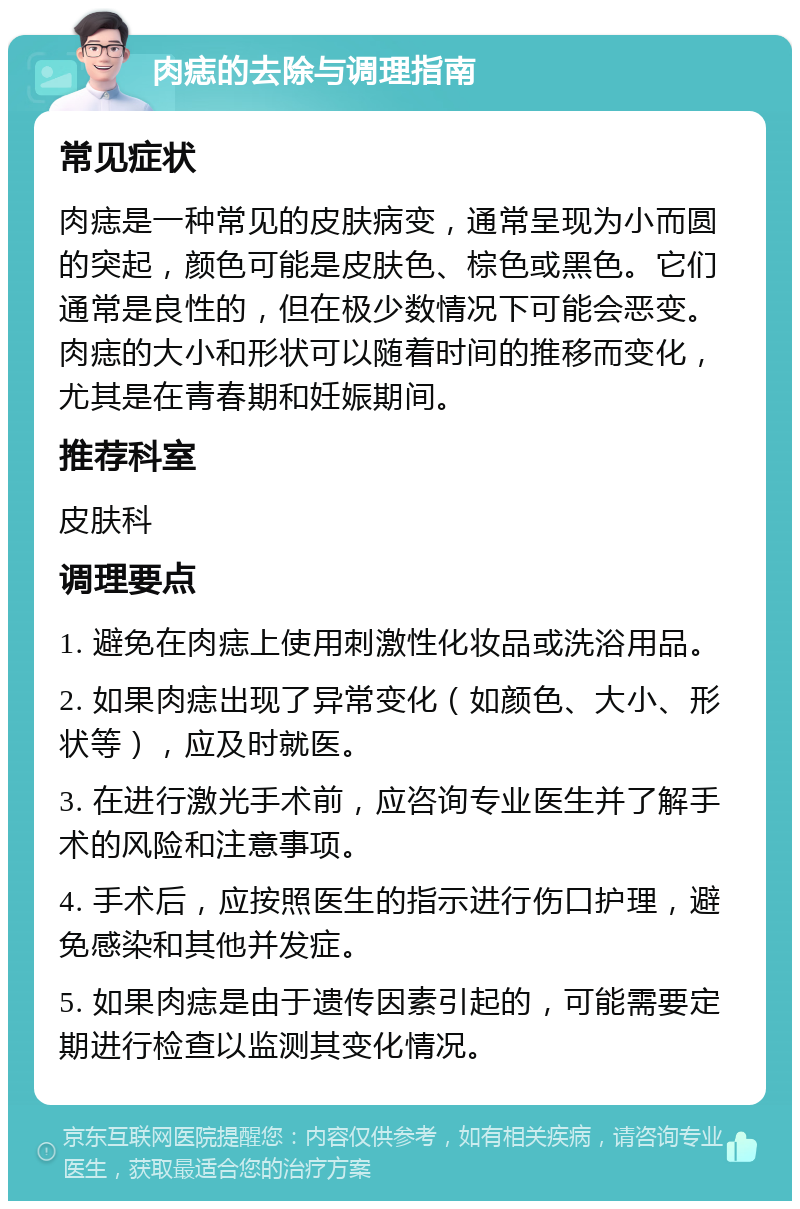 肉痣的去除与调理指南 常见症状 肉痣是一种常见的皮肤病变，通常呈现为小而圆的突起，颜色可能是皮肤色、棕色或黑色。它们通常是良性的，但在极少数情况下可能会恶变。肉痣的大小和形状可以随着时间的推移而变化，尤其是在青春期和妊娠期间。 推荐科室 皮肤科 调理要点 1. 避免在肉痣上使用刺激性化妆品或洗浴用品。 2. 如果肉痣出现了异常变化（如颜色、大小、形状等），应及时就医。 3. 在进行激光手术前，应咨询专业医生并了解手术的风险和注意事项。 4. 手术后，应按照医生的指示进行伤口护理，避免感染和其他并发症。 5. 如果肉痣是由于遗传因素引起的，可能需要定期进行检查以监测其变化情况。