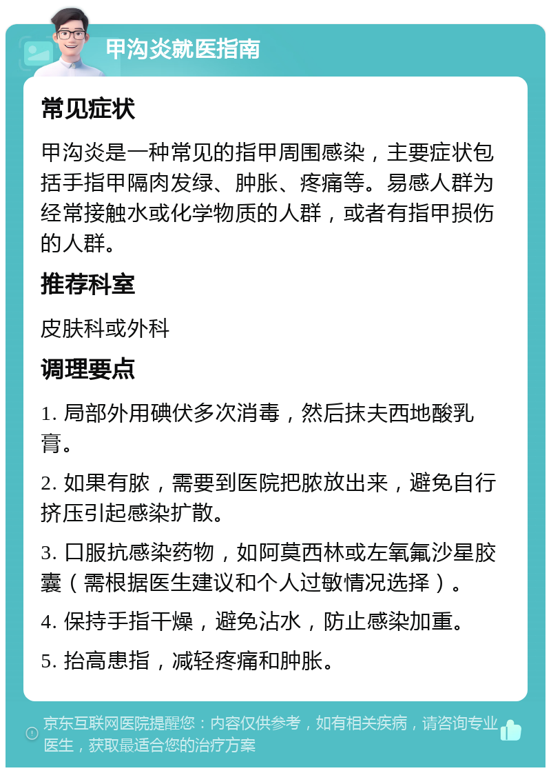 甲沟炎就医指南 常见症状 甲沟炎是一种常见的指甲周围感染，主要症状包括手指甲隔肉发绿、肿胀、疼痛等。易感人群为经常接触水或化学物质的人群，或者有指甲损伤的人群。 推荐科室 皮肤科或外科 调理要点 1. 局部外用碘伏多次消毒，然后抹夫西地酸乳膏。 2. 如果有脓，需要到医院把脓放出来，避免自行挤压引起感染扩散。 3. 口服抗感染药物，如阿莫西林或左氧氟沙星胶囊（需根据医生建议和个人过敏情况选择）。 4. 保持手指干燥，避免沾水，防止感染加重。 5. 抬高患指，减轻疼痛和肿胀。