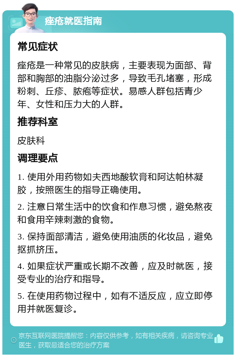 痤疮就医指南 常见症状 痤疮是一种常见的皮肤病，主要表现为面部、背部和胸部的油脂分泌过多，导致毛孔堵塞，形成粉刺、丘疹、脓疱等症状。易感人群包括青少年、女性和压力大的人群。 推荐科室 皮肤科 调理要点 1. 使用外用药物如夫西地酸软膏和阿达帕林凝胶，按照医生的指导正确使用。 2. 注意日常生活中的饮食和作息习惯，避免熬夜和食用辛辣刺激的食物。 3. 保持面部清洁，避免使用油质的化妆品，避免抠抓挤压。 4. 如果症状严重或长期不改善，应及时就医，接受专业的治疗和指导。 5. 在使用药物过程中，如有不适反应，应立即停用并就医复诊。