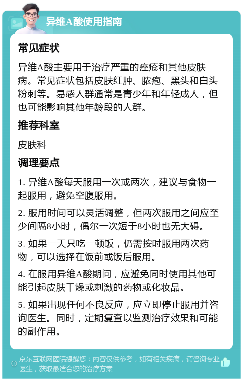 异维A酸使用指南 常见症状 异维A酸主要用于治疗严重的痤疮和其他皮肤病。常见症状包括皮肤红肿、脓疱、黑头和白头粉刺等。易感人群通常是青少年和年轻成人，但也可能影响其他年龄段的人群。 推荐科室 皮肤科 调理要点 1. 异维A酸每天服用一次或两次，建议与食物一起服用，避免空腹服用。 2. 服用时间可以灵活调整，但两次服用之间应至少间隔8小时，偶尔一次短于8小时也无大碍。 3. 如果一天只吃一顿饭，仍需按时服用两次药物，可以选择在饭前或饭后服用。 4. 在服用异维A酸期间，应避免同时使用其他可能引起皮肤干燥或刺激的药物或化妆品。 5. 如果出现任何不良反应，应立即停止服用并咨询医生。同时，定期复查以监测治疗效果和可能的副作用。