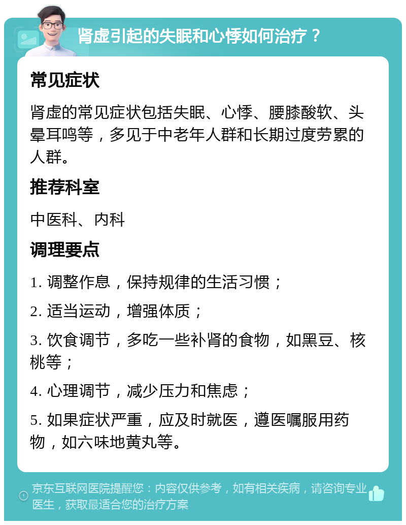 肾虚引起的失眠和心悸如何治疗？ 常见症状 肾虚的常见症状包括失眠、心悸、腰膝酸软、头晕耳鸣等，多见于中老年人群和长期过度劳累的人群。 推荐科室 中医科、内科 调理要点 1. 调整作息，保持规律的生活习惯； 2. 适当运动，增强体质； 3. 饮食调节，多吃一些补肾的食物，如黑豆、核桃等； 4. 心理调节，减少压力和焦虑； 5. 如果症状严重，应及时就医，遵医嘱服用药物，如六味地黄丸等。