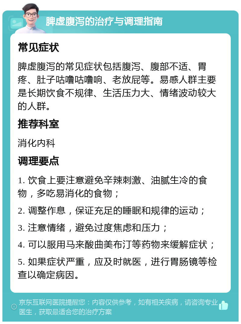 脾虚腹泻的治疗与调理指南 常见症状 脾虚腹泻的常见症状包括腹泻、腹部不适、胃疼、肚子咕噜咕噜响、老放屁等。易感人群主要是长期饮食不规律、生活压力大、情绪波动较大的人群。 推荐科室 消化内科 调理要点 1. 饮食上要注意避免辛辣刺激、油腻生冷的食物，多吃易消化的食物； 2. 调整作息，保证充足的睡眠和规律的运动； 3. 注意情绪，避免过度焦虑和压力； 4. 可以服用马来酸曲美布汀等药物来缓解症状； 5. 如果症状严重，应及时就医，进行胃肠镜等检查以确定病因。