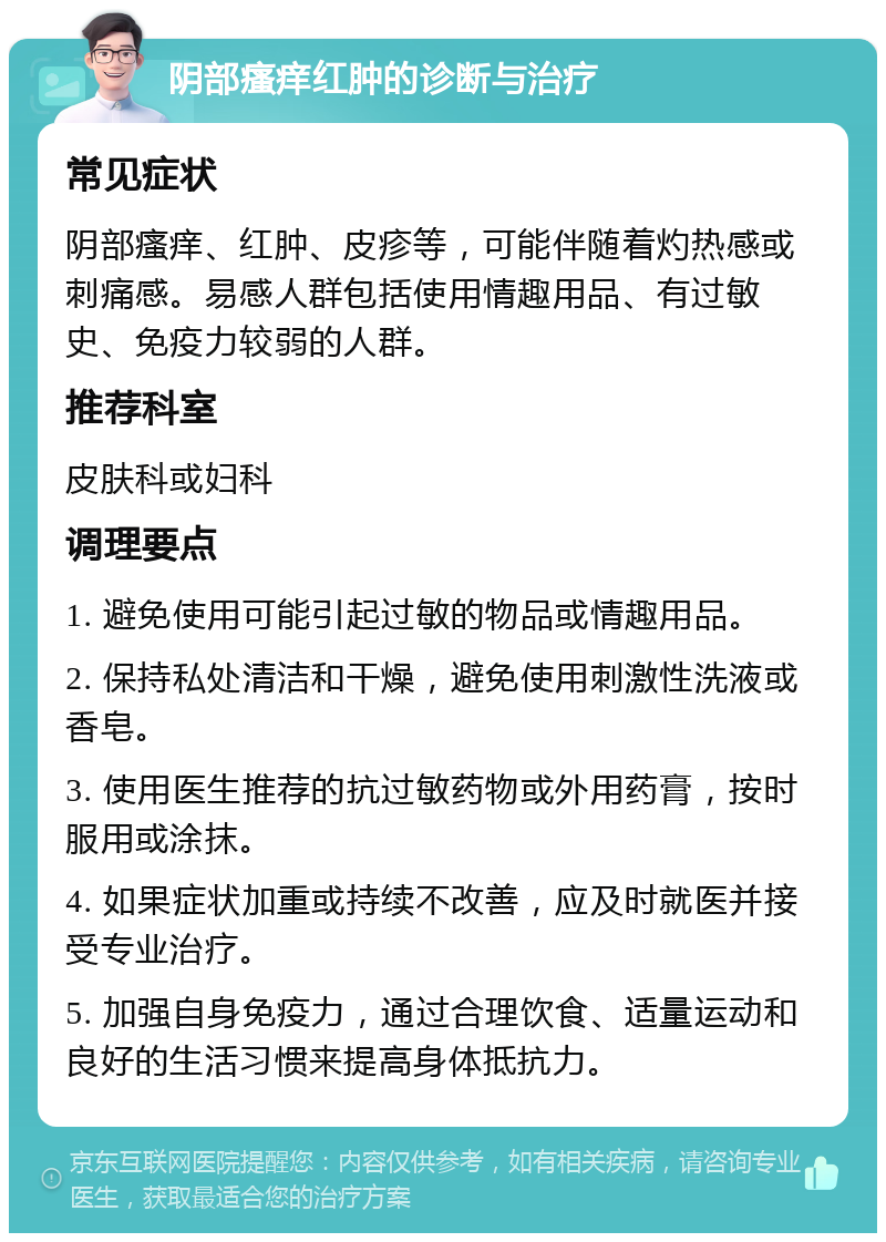 阴部瘙痒红肿的诊断与治疗 常见症状 阴部瘙痒、红肿、皮疹等，可能伴随着灼热感或刺痛感。易感人群包括使用情趣用品、有过敏史、免疫力较弱的人群。 推荐科室 皮肤科或妇科 调理要点 1. 避免使用可能引起过敏的物品或情趣用品。 2. 保持私处清洁和干燥，避免使用刺激性洗液或香皂。 3. 使用医生推荐的抗过敏药物或外用药膏，按时服用或涂抹。 4. 如果症状加重或持续不改善，应及时就医并接受专业治疗。 5. 加强自身免疫力，通过合理饮食、适量运动和良好的生活习惯来提高身体抵抗力。