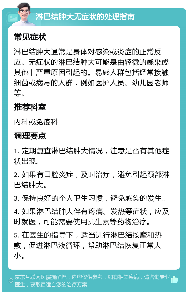 淋巴结肿大无症状的处理指南 常见症状 淋巴结肿大通常是身体对感染或炎症的正常反应。无症状的淋巴结肿大可能是由轻微的感染或其他非严重原因引起的。易感人群包括经常接触细菌或病毒的人群，例如医护人员、幼儿园老师等。 推荐科室 内科或免疫科 调理要点 1. 定期复查淋巴结肿大情况，注意是否有其他症状出现。 2. 如果有口腔炎症，及时治疗，避免引起颈部淋巴结肿大。 3. 保持良好的个人卫生习惯，避免感染的发生。 4. 如果淋巴结肿大伴有疼痛、发热等症状，应及时就医，可能需要使用抗生素等药物治疗。 5. 在医生的指导下，适当进行淋巴结按摩和热敷，促进淋巴液循环，帮助淋巴结恢复正常大小。