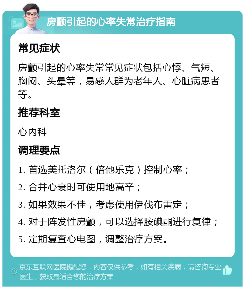 房颤引起的心率失常治疗指南 常见症状 房颤引起的心率失常常见症状包括心悸、气短、胸闷、头晕等，易感人群为老年人、心脏病患者等。 推荐科室 心内科 调理要点 1. 首选美托洛尔（倍他乐克）控制心率； 2. 合并心衰时可使用地高辛； 3. 如果效果不佳，考虑使用伊伐布雷定； 4. 对于阵发性房颤，可以选择胺碘酮进行复律； 5. 定期复查心电图，调整治疗方案。