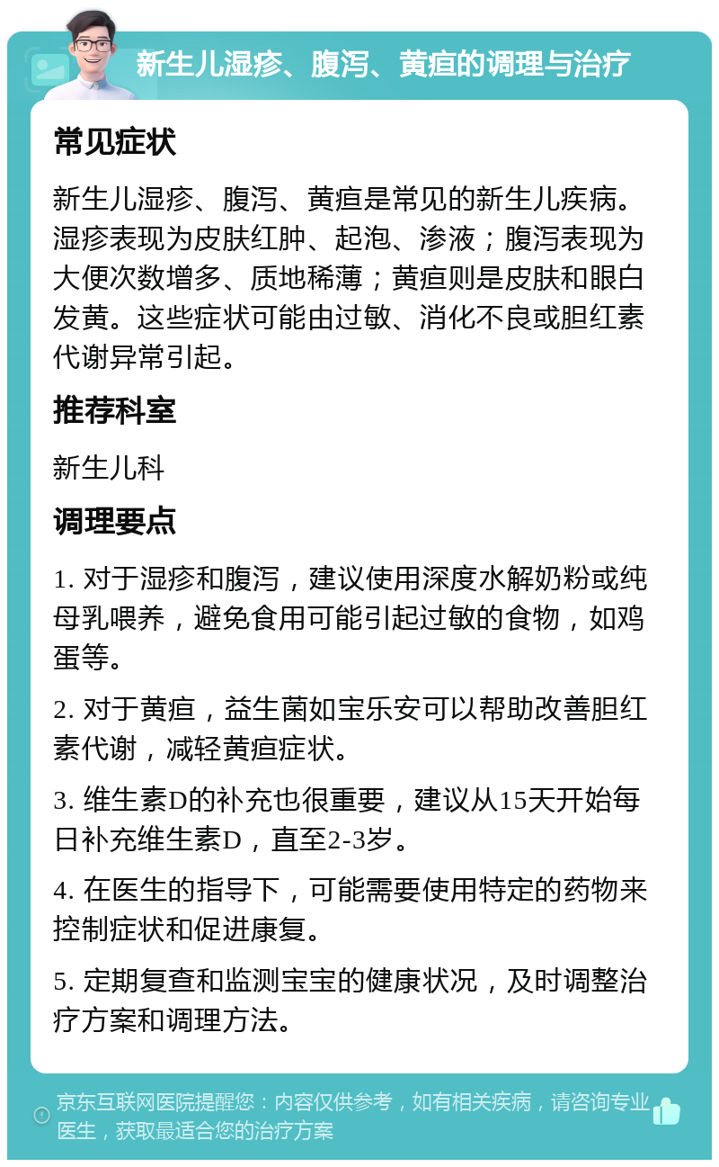 新生儿湿疹、腹泻、黄疸的调理与治疗 常见症状 新生儿湿疹、腹泻、黄疸是常见的新生儿疾病。湿疹表现为皮肤红肿、起泡、渗液；腹泻表现为大便次数增多、质地稀薄；黄疸则是皮肤和眼白发黄。这些症状可能由过敏、消化不良或胆红素代谢异常引起。 推荐科室 新生儿科 调理要点 1. 对于湿疹和腹泻，建议使用深度水解奶粉或纯母乳喂养，避免食用可能引起过敏的食物，如鸡蛋等。 2. 对于黄疸，益生菌如宝乐安可以帮助改善胆红素代谢，减轻黄疸症状。 3. 维生素D的补充也很重要，建议从15天开始每日补充维生素D，直至2-3岁。 4. 在医生的指导下，可能需要使用特定的药物来控制症状和促进康复。 5. 定期复查和监测宝宝的健康状况，及时调整治疗方案和调理方法。