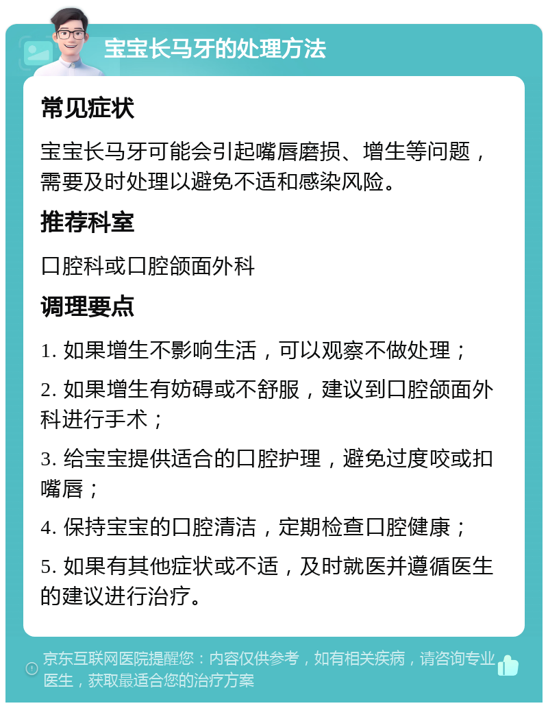 宝宝长马牙的处理方法 常见症状 宝宝长马牙可能会引起嘴唇磨损、增生等问题，需要及时处理以避免不适和感染风险。 推荐科室 口腔科或口腔颌面外科 调理要点 1. 如果增生不影响生活，可以观察不做处理； 2. 如果增生有妨碍或不舒服，建议到口腔颌面外科进行手术； 3. 给宝宝提供适合的口腔护理，避免过度咬或扣嘴唇； 4. 保持宝宝的口腔清洁，定期检查口腔健康； 5. 如果有其他症状或不适，及时就医并遵循医生的建议进行治疗。