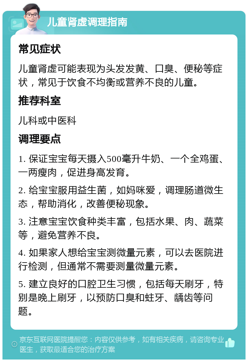 儿童肾虚调理指南 常见症状 儿童肾虚可能表现为头发发黄、口臭、便秘等症状，常见于饮食不均衡或营养不良的儿童。 推荐科室 儿科或中医科 调理要点 1. 保证宝宝每天摄入500毫升牛奶、一个全鸡蛋、一两瘦肉，促进身高发育。 2. 给宝宝服用益生菌，如妈咪爱，调理肠道微生态，帮助消化，改善便秘现象。 3. 注意宝宝饮食种类丰富，包括水果、肉、蔬菜等，避免营养不良。 4. 如果家人想给宝宝测微量元素，可以去医院进行检测，但通常不需要测量微量元素。 5. 建立良好的口腔卫生习惯，包括每天刷牙，特别是晚上刷牙，以预防口臭和蛀牙、龋齿等问题。