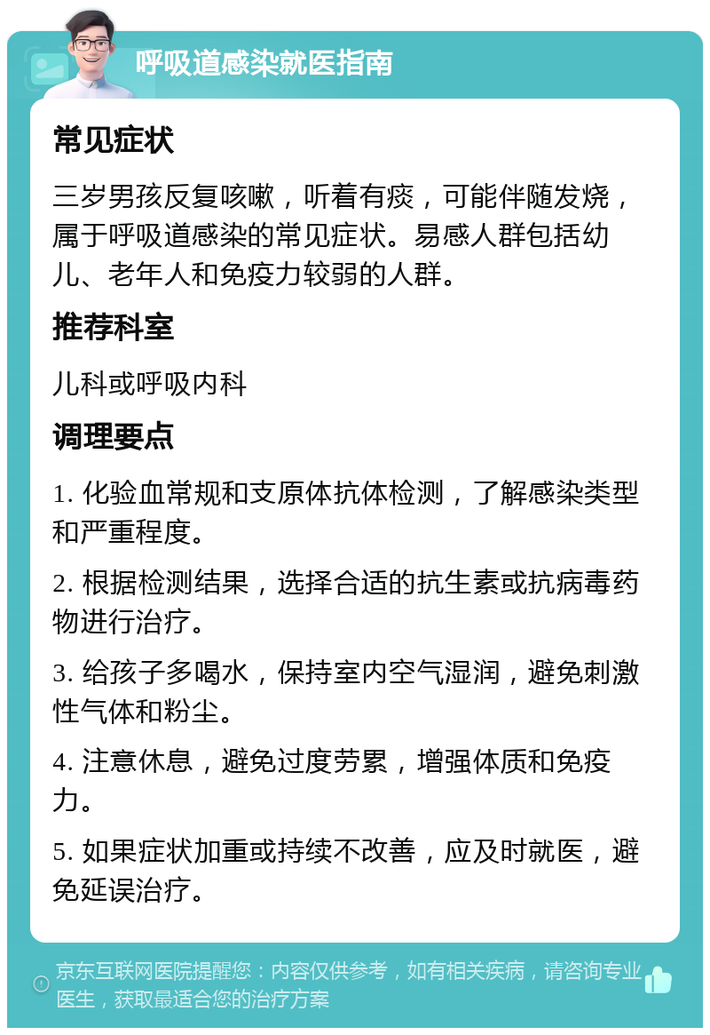 呼吸道感染就医指南 常见症状 三岁男孩反复咳嗽，听着有痰，可能伴随发烧，属于呼吸道感染的常见症状。易感人群包括幼儿、老年人和免疫力较弱的人群。 推荐科室 儿科或呼吸内科 调理要点 1. 化验血常规和支原体抗体检测，了解感染类型和严重程度。 2. 根据检测结果，选择合适的抗生素或抗病毒药物进行治疗。 3. 给孩子多喝水，保持室内空气湿润，避免刺激性气体和粉尘。 4. 注意休息，避免过度劳累，增强体质和免疫力。 5. 如果症状加重或持续不改善，应及时就医，避免延误治疗。