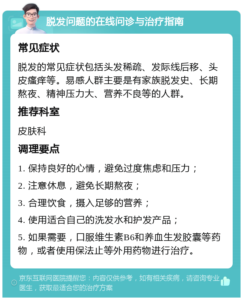 脱发问题的在线问诊与治疗指南 常见症状 脱发的常见症状包括头发稀疏、发际线后移、头皮瘙痒等。易感人群主要是有家族脱发史、长期熬夜、精神压力大、营养不良等的人群。 推荐科室 皮肤科 调理要点 1. 保持良好的心情，避免过度焦虑和压力； 2. 注意休息，避免长期熬夜； 3. 合理饮食，摄入足够的营养； 4. 使用适合自己的洗发水和护发产品； 5. 如果需要，口服维生素B6和养血生发胶囊等药物，或者使用保法止等外用药物进行治疗。