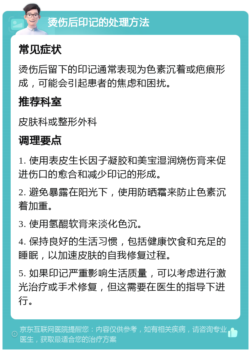 烫伤后印记的处理方法 常见症状 烫伤后留下的印记通常表现为色素沉着或疤痕形成，可能会引起患者的焦虑和困扰。 推荐科室 皮肤科或整形外科 调理要点 1. 使用表皮生长因子凝胶和美宝湿润烧伤膏来促进伤口的愈合和减少印记的形成。 2. 避免暴露在阳光下，使用防晒霜来防止色素沉着加重。 3. 使用氢醌软膏来淡化色沉。 4. 保持良好的生活习惯，包括健康饮食和充足的睡眠，以加速皮肤的自我修复过程。 5. 如果印记严重影响生活质量，可以考虑进行激光治疗或手术修复，但这需要在医生的指导下进行。