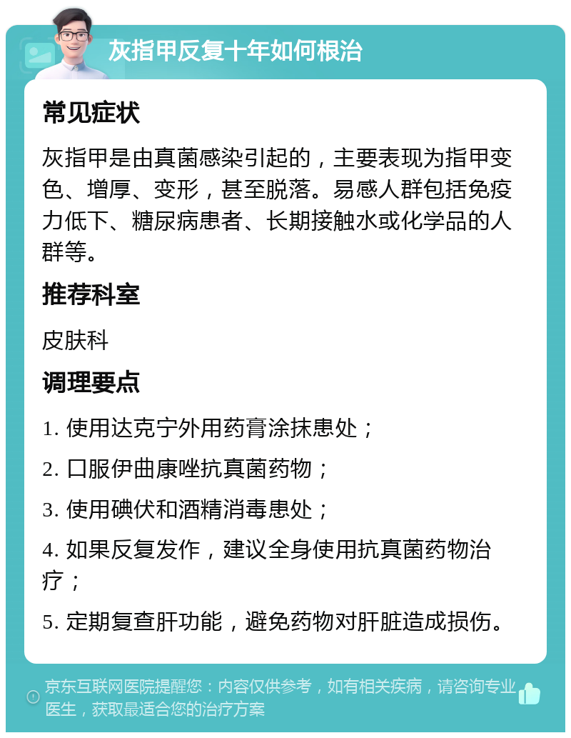 灰指甲反复十年如何根治 常见症状 灰指甲是由真菌感染引起的，主要表现为指甲变色、增厚、变形，甚至脱落。易感人群包括免疫力低下、糖尿病患者、长期接触水或化学品的人群等。 推荐科室 皮肤科 调理要点 1. 使用达克宁外用药膏涂抹患处； 2. 口服伊曲康唑抗真菌药物； 3. 使用碘伏和酒精消毒患处； 4. 如果反复发作，建议全身使用抗真菌药物治疗； 5. 定期复查肝功能，避免药物对肝脏造成损伤。