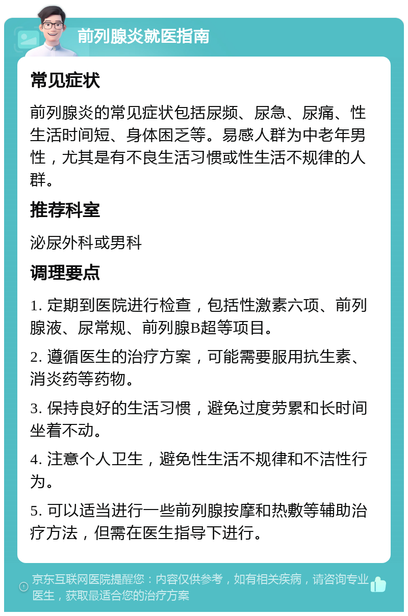 前列腺炎就医指南 常见症状 前列腺炎的常见症状包括尿频、尿急、尿痛、性生活时间短、身体困乏等。易感人群为中老年男性，尤其是有不良生活习惯或性生活不规律的人群。 推荐科室 泌尿外科或男科 调理要点 1. 定期到医院进行检查，包括性激素六项、前列腺液、尿常规、前列腺B超等项目。 2. 遵循医生的治疗方案，可能需要服用抗生素、消炎药等药物。 3. 保持良好的生活习惯，避免过度劳累和长时间坐着不动。 4. 注意个人卫生，避免性生活不规律和不洁性行为。 5. 可以适当进行一些前列腺按摩和热敷等辅助治疗方法，但需在医生指导下进行。