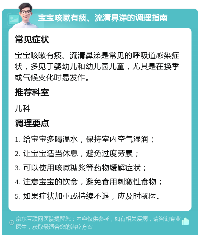 宝宝咳嗽有痰、流清鼻涕的调理指南 常见症状 宝宝咳嗽有痰、流清鼻涕是常见的呼吸道感染症状，多见于婴幼儿和幼儿园儿童，尤其是在换季或气候变化时易发作。 推荐科室 儿科 调理要点 1. 给宝宝多喝温水，保持室内空气湿润； 2. 让宝宝适当休息，避免过度劳累； 3. 可以使用咳嗽糖浆等药物缓解症状； 4. 注意宝宝的饮食，避免食用刺激性食物； 5. 如果症状加重或持续不退，应及时就医。