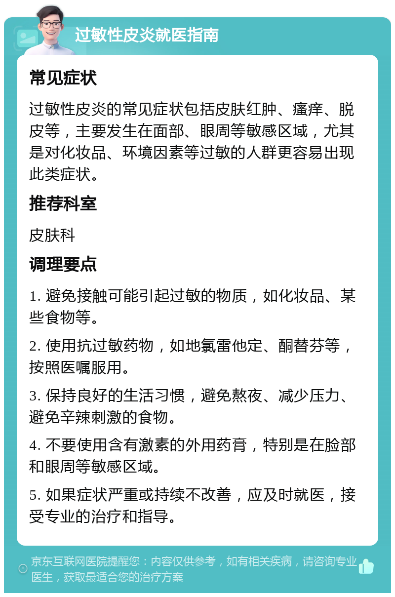 过敏性皮炎就医指南 常见症状 过敏性皮炎的常见症状包括皮肤红肿、瘙痒、脱皮等，主要发生在面部、眼周等敏感区域，尤其是对化妆品、环境因素等过敏的人群更容易出现此类症状。 推荐科室 皮肤科 调理要点 1. 避免接触可能引起过敏的物质，如化妆品、某些食物等。 2. 使用抗过敏药物，如地氯雷他定、酮替芬等，按照医嘱服用。 3. 保持良好的生活习惯，避免熬夜、减少压力、避免辛辣刺激的食物。 4. 不要使用含有激素的外用药膏，特别是在脸部和眼周等敏感区域。 5. 如果症状严重或持续不改善，应及时就医，接受专业的治疗和指导。