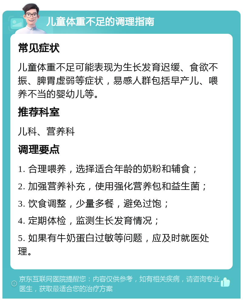 儿童体重不足的调理指南 常见症状 儿童体重不足可能表现为生长发育迟缓、食欲不振、脾胃虚弱等症状，易感人群包括早产儿、喂养不当的婴幼儿等。 推荐科室 儿科、营养科 调理要点 1. 合理喂养，选择适合年龄的奶粉和辅食； 2. 加强营养补充，使用强化营养包和益生菌； 3. 饮食调整，少量多餐，避免过饱； 4. 定期体检，监测生长发育情况； 5. 如果有牛奶蛋白过敏等问题，应及时就医处理。