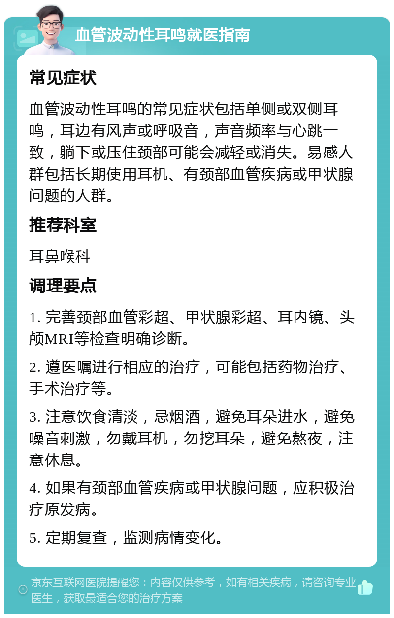 血管波动性耳鸣就医指南 常见症状 血管波动性耳鸣的常见症状包括单侧或双侧耳鸣，耳边有风声或呼吸音，声音频率与心跳一致，躺下或压住颈部可能会减轻或消失。易感人群包括长期使用耳机、有颈部血管疾病或甲状腺问题的人群。 推荐科室 耳鼻喉科 调理要点 1. 完善颈部血管彩超、甲状腺彩超、耳内镜、头颅MRI等检查明确诊断。 2. 遵医嘱进行相应的治疗，可能包括药物治疗、手术治疗等。 3. 注意饮食清淡，忌烟酒，避免耳朵进水，避免噪音刺激，勿戴耳机，勿挖耳朵，避免熬夜，注意休息。 4. 如果有颈部血管疾病或甲状腺问题，应积极治疗原发病。 5. 定期复查，监测病情变化。