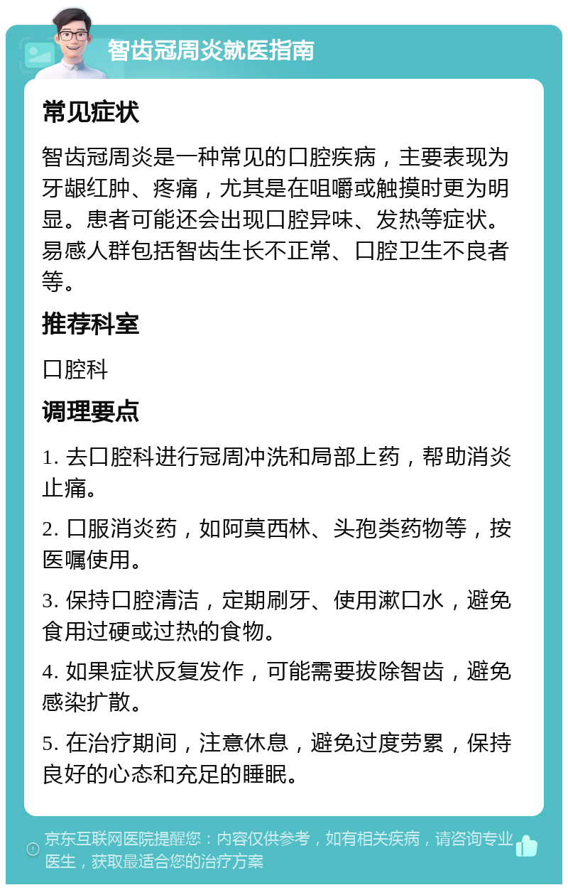 智齿冠周炎就医指南 常见症状 智齿冠周炎是一种常见的口腔疾病，主要表现为牙龈红肿、疼痛，尤其是在咀嚼或触摸时更为明显。患者可能还会出现口腔异味、发热等症状。易感人群包括智齿生长不正常、口腔卫生不良者等。 推荐科室 口腔科 调理要点 1. 去口腔科进行冠周冲洗和局部上药，帮助消炎止痛。 2. 口服消炎药，如阿莫西林、头孢类药物等，按医嘱使用。 3. 保持口腔清洁，定期刷牙、使用漱口水，避免食用过硬或过热的食物。 4. 如果症状反复发作，可能需要拔除智齿，避免感染扩散。 5. 在治疗期间，注意休息，避免过度劳累，保持良好的心态和充足的睡眠。