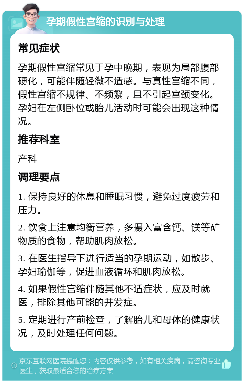 孕期假性宫缩的识别与处理 常见症状 孕期假性宫缩常见于孕中晚期，表现为局部腹部硬化，可能伴随轻微不适感。与真性宫缩不同，假性宫缩不规律、不频繁，且不引起宫颈变化。孕妇在左侧卧位或胎儿活动时可能会出现这种情况。 推荐科室 产科 调理要点 1. 保持良好的休息和睡眠习惯，避免过度疲劳和压力。 2. 饮食上注意均衡营养，多摄入富含钙、镁等矿物质的食物，帮助肌肉放松。 3. 在医生指导下进行适当的孕期运动，如散步、孕妇瑜伽等，促进血液循环和肌肉放松。 4. 如果假性宫缩伴随其他不适症状，应及时就医，排除其他可能的并发症。 5. 定期进行产前检查，了解胎儿和母体的健康状况，及时处理任何问题。