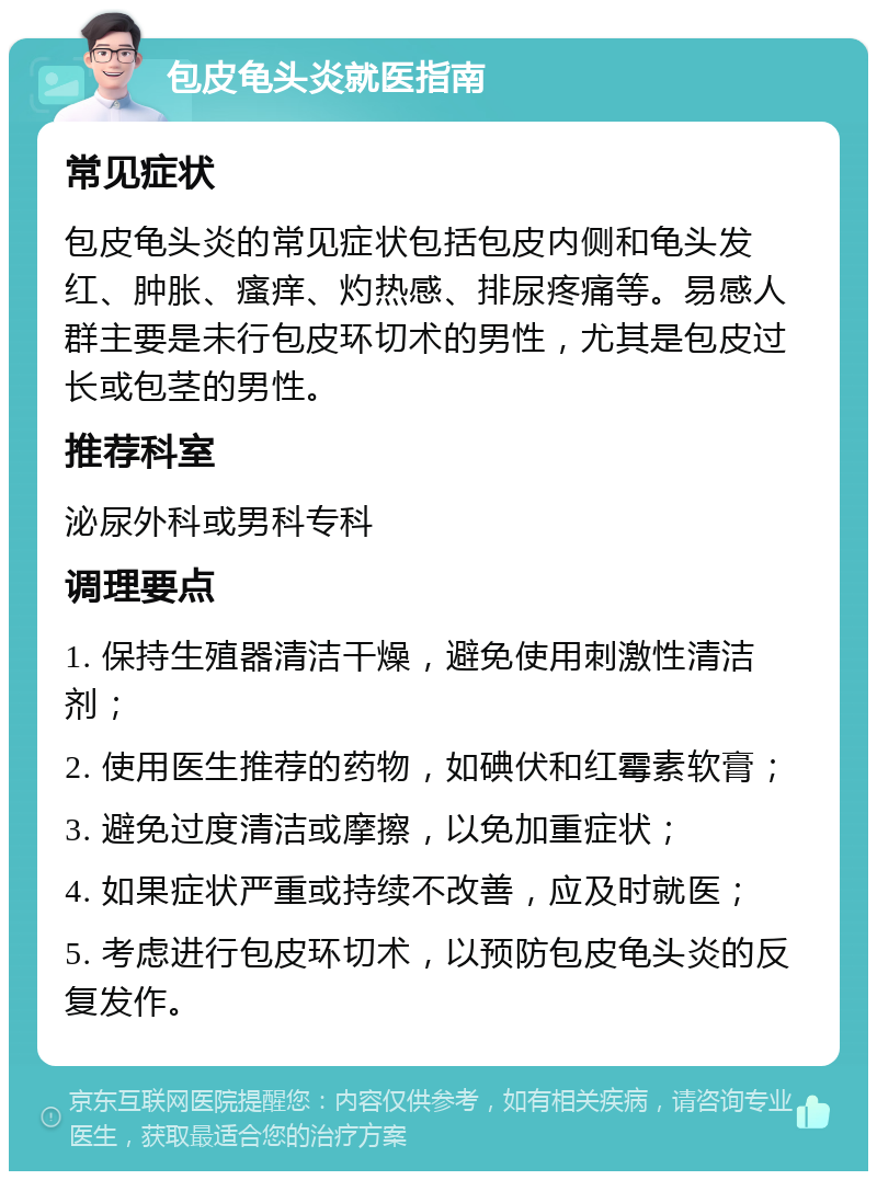 包皮龟头炎就医指南 常见症状 包皮龟头炎的常见症状包括包皮内侧和龟头发红、肿胀、瘙痒、灼热感、排尿疼痛等。易感人群主要是未行包皮环切术的男性，尤其是包皮过长或包茎的男性。 推荐科室 泌尿外科或男科专科 调理要点 1. 保持生殖器清洁干燥，避免使用刺激性清洁剂； 2. 使用医生推荐的药物，如碘伏和红霉素软膏； 3. 避免过度清洁或摩擦，以免加重症状； 4. 如果症状严重或持续不改善，应及时就医； 5. 考虑进行包皮环切术，以预防包皮龟头炎的反复发作。