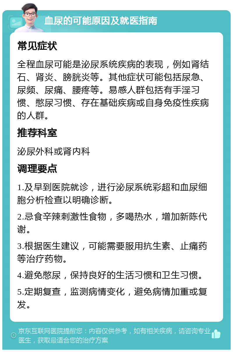 血尿的可能原因及就医指南 常见症状 全程血尿可能是泌尿系统疾病的表现，例如肾结石、肾炎、膀胱炎等。其他症状可能包括尿急、尿频、尿痛、腰疼等。易感人群包括有手淫习惯、憋尿习惯、存在基础疾病或自身免疫性疾病的人群。 推荐科室 泌尿外科或肾内科 调理要点 1.及早到医院就诊，进行泌尿系统彩超和血尿细胞分析检查以明确诊断。 2.忌食辛辣刺激性食物，多喝热水，增加新陈代谢。 3.根据医生建议，可能需要服用抗生素、止痛药等治疗药物。 4.避免憋尿，保持良好的生活习惯和卫生习惯。 5.定期复查，监测病情变化，避免病情加重或复发。