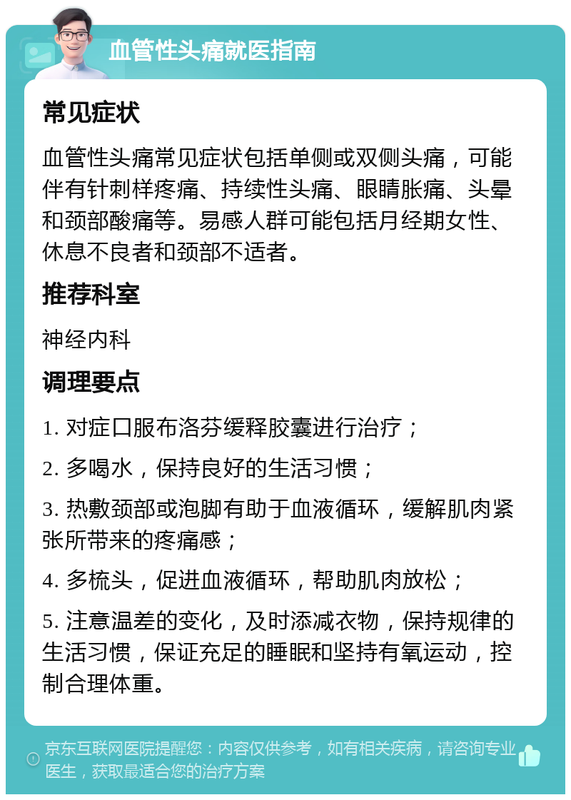 血管性头痛就医指南 常见症状 血管性头痛常见症状包括单侧或双侧头痛，可能伴有针刺样疼痛、持续性头痛、眼睛胀痛、头晕和颈部酸痛等。易感人群可能包括月经期女性、休息不良者和颈部不适者。 推荐科室 神经内科 调理要点 1. 对症口服布洛芬缓释胶囊进行治疗； 2. 多喝水，保持良好的生活习惯； 3. 热敷颈部或泡脚有助于血液循环，缓解肌肉紧张所带来的疼痛感； 4. 多梳头，促进血液循环，帮助肌肉放松； 5. 注意温差的变化，及时添减衣物，保持规律的生活习惯，保证充足的睡眠和坚持有氧运动，控制合理体重。