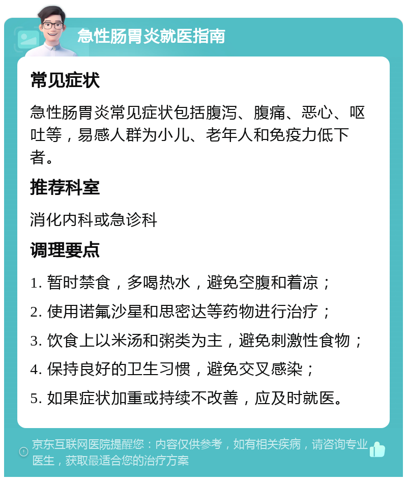 急性肠胃炎就医指南 常见症状 急性肠胃炎常见症状包括腹泻、腹痛、恶心、呕吐等，易感人群为小儿、老年人和免疫力低下者。 推荐科室 消化内科或急诊科 调理要点 1. 暂时禁食，多喝热水，避免空腹和着凉； 2. 使用诺氟沙星和思密达等药物进行治疗； 3. 饮食上以米汤和粥类为主，避免刺激性食物； 4. 保持良好的卫生习惯，避免交叉感染； 5. 如果症状加重或持续不改善，应及时就医。