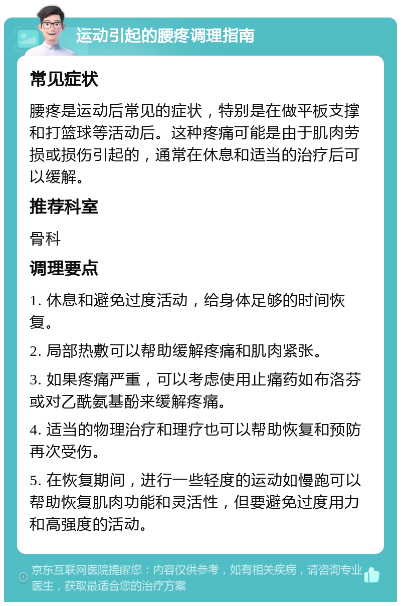 运动引起的腰疼调理指南 常见症状 腰疼是运动后常见的症状，特别是在做平板支撑和打篮球等活动后。这种疼痛可能是由于肌肉劳损或损伤引起的，通常在休息和适当的治疗后可以缓解。 推荐科室 骨科 调理要点 1. 休息和避免过度活动，给身体足够的时间恢复。 2. 局部热敷可以帮助缓解疼痛和肌肉紧张。 3. 如果疼痛严重，可以考虑使用止痛药如布洛芬或对乙酰氨基酚来缓解疼痛。 4. 适当的物理治疗和理疗也可以帮助恢复和预防再次受伤。 5. 在恢复期间，进行一些轻度的运动如慢跑可以帮助恢复肌肉功能和灵活性，但要避免过度用力和高强度的活动。