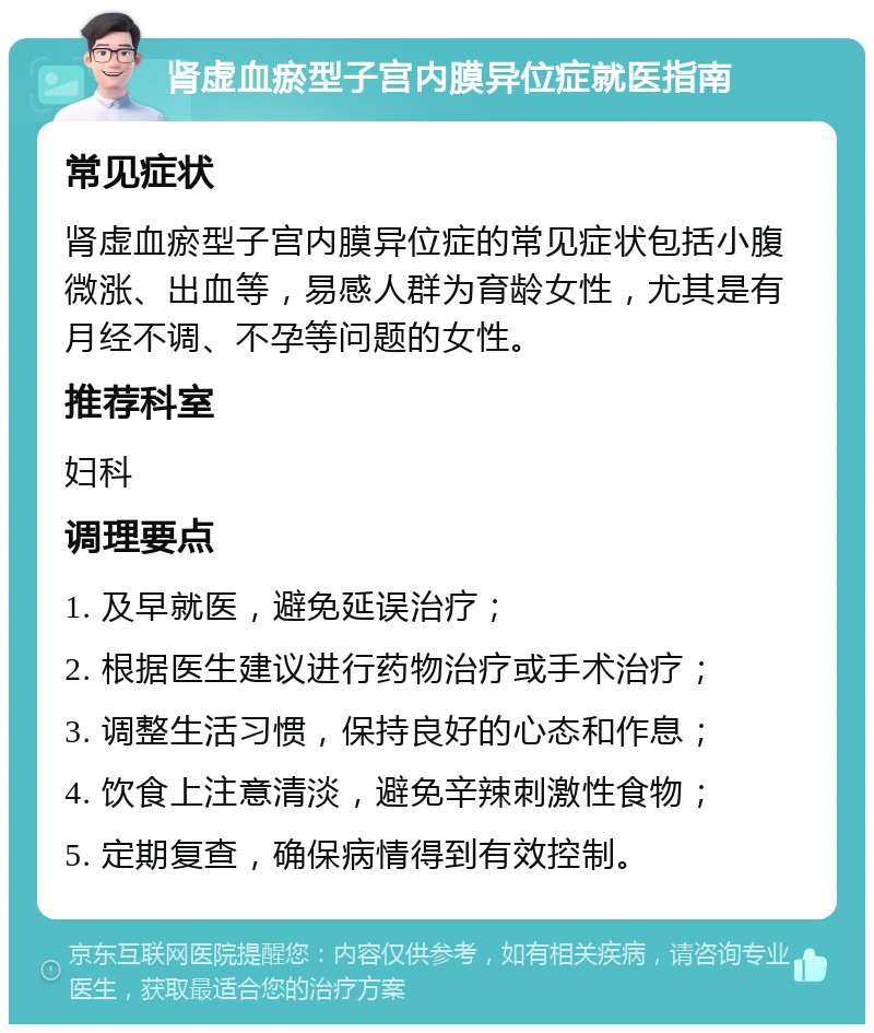 肾虚血瘀型子宫内膜异位症就医指南 常见症状 肾虚血瘀型子宫内膜异位症的常见症状包括小腹微涨、出血等，易感人群为育龄女性，尤其是有月经不调、不孕等问题的女性。 推荐科室 妇科 调理要点 1. 及早就医，避免延误治疗； 2. 根据医生建议进行药物治疗或手术治疗； 3. 调整生活习惯，保持良好的心态和作息； 4. 饮食上注意清淡，避免辛辣刺激性食物； 5. 定期复查，确保病情得到有效控制。