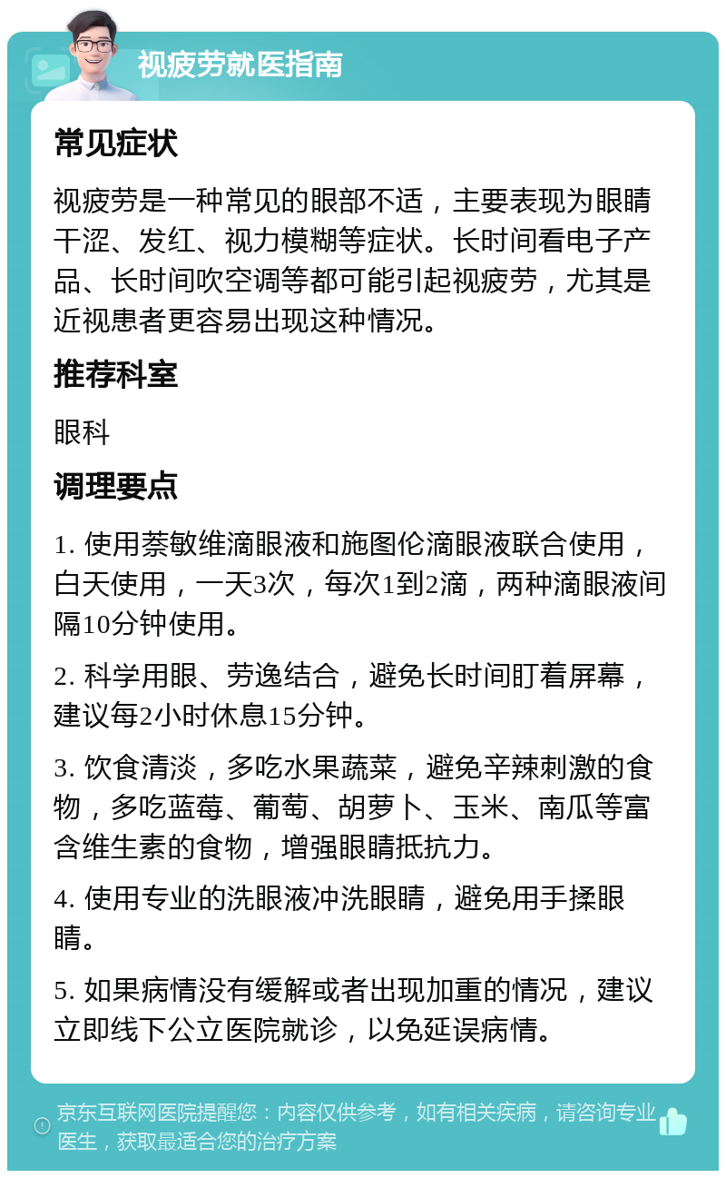 视疲劳就医指南 常见症状 视疲劳是一种常见的眼部不适，主要表现为眼睛干涩、发红、视力模糊等症状。长时间看电子产品、长时间吹空调等都可能引起视疲劳，尤其是近视患者更容易出现这种情况。 推荐科室 眼科 调理要点 1. 使用萘敏维滴眼液和施图伦滴眼液联合使用，白天使用，一天3次，每次1到2滴，两种滴眼液间隔10分钟使用。 2. 科学用眼、劳逸结合，避免长时间盯着屏幕，建议每2小时休息15分钟。 3. 饮食清淡，多吃水果蔬菜，避免辛辣刺激的食物，多吃蓝莓、葡萄、胡萝卜、玉米、南瓜等富含维生素的食物，增强眼睛抵抗力。 4. 使用专业的洗眼液冲洗眼睛，避免用手揉眼睛。 5. 如果病情没有缓解或者出现加重的情况，建议立即线下公立医院就诊，以免延误病情。