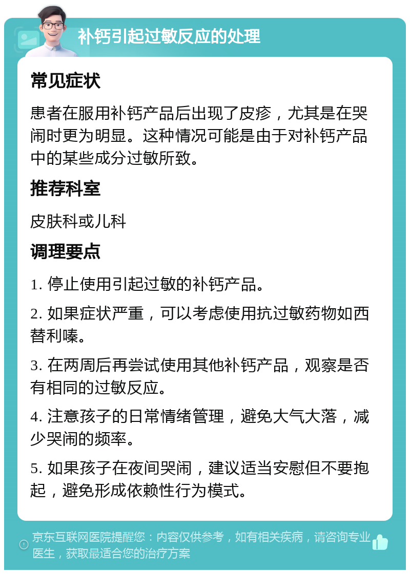 补钙引起过敏反应的处理 常见症状 患者在服用补钙产品后出现了皮疹，尤其是在哭闹时更为明显。这种情况可能是由于对补钙产品中的某些成分过敏所致。 推荐科室 皮肤科或儿科 调理要点 1. 停止使用引起过敏的补钙产品。 2. 如果症状严重，可以考虑使用抗过敏药物如西替利嗪。 3. 在两周后再尝试使用其他补钙产品，观察是否有相同的过敏反应。 4. 注意孩子的日常情绪管理，避免大气大落，减少哭闹的频率。 5. 如果孩子在夜间哭闹，建议适当安慰但不要抱起，避免形成依赖性行为模式。