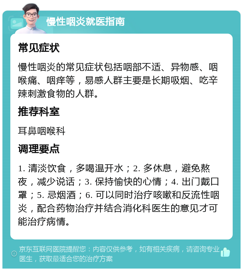 慢性咽炎就医指南 常见症状 慢性咽炎的常见症状包括咽部不适、异物感、咽喉痛、咽痒等，易感人群主要是长期吸烟、吃辛辣刺激食物的人群。 推荐科室 耳鼻咽喉科 调理要点 1. 清淡饮食，多喝温开水；2. 多休息，避免熬夜，减少说话；3. 保持愉快的心情；4. 出门戴口罩；5. 忌烟酒；6. 可以同时治疗咳嗽和反流性咽炎，配合药物治疗并结合消化科医生的意见才可能治疗病情。