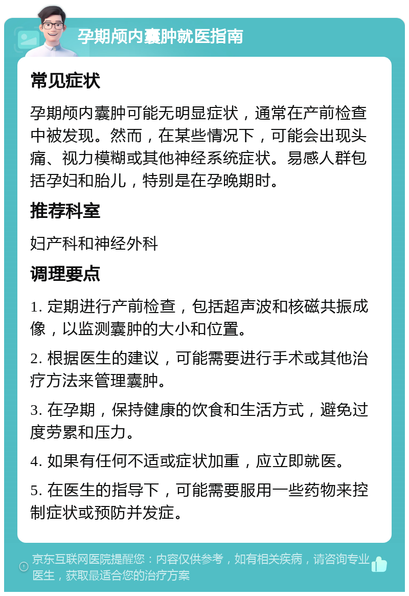 孕期颅内囊肿就医指南 常见症状 孕期颅内囊肿可能无明显症状，通常在产前检查中被发现。然而，在某些情况下，可能会出现头痛、视力模糊或其他神经系统症状。易感人群包括孕妇和胎儿，特别是在孕晚期时。 推荐科室 妇产科和神经外科 调理要点 1. 定期进行产前检查，包括超声波和核磁共振成像，以监测囊肿的大小和位置。 2. 根据医生的建议，可能需要进行手术或其他治疗方法来管理囊肿。 3. 在孕期，保持健康的饮食和生活方式，避免过度劳累和压力。 4. 如果有任何不适或症状加重，应立即就医。 5. 在医生的指导下，可能需要服用一些药物来控制症状或预防并发症。